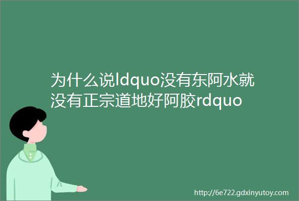 为什么说ldquo没有东阿水就没有正宗道地好阿胶rdquo